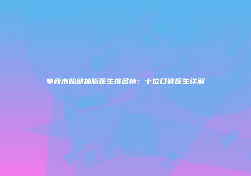 阜新市脸部抽脂医生排名榜：十位口碑医生详解