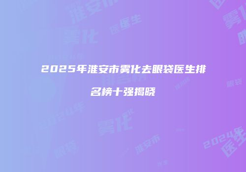 2025年淮安市雾化去眼袋医生排名榜十强揭晓