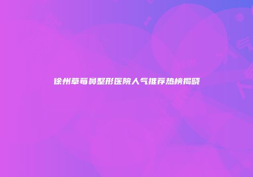 徐州草莓鼻整形医院人气推荐热榜揭晓