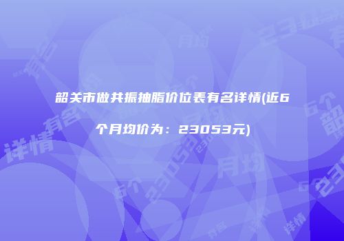 韶关市做共振抽脂价位表有名详情(近6个月均价为：23053元)