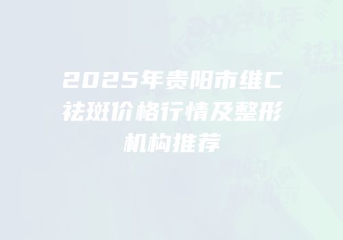 2025年贵阳市维C祛斑价格行情及整形机构推荐