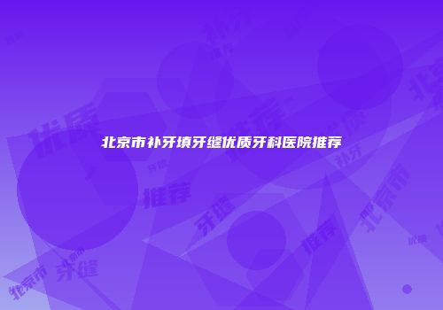 北京市补牙填牙缝优质牙科医院推荐
