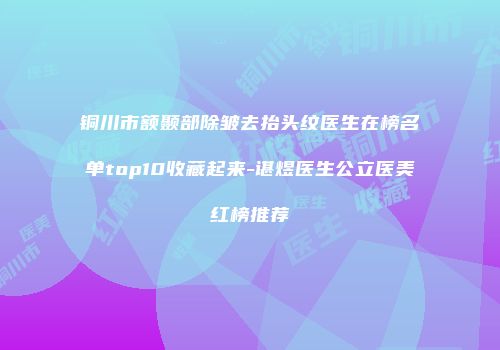 铜川市额颞部除皱去抬头纹医生在榜名单top10收藏起来-谌煜医生公立医美红榜推荐