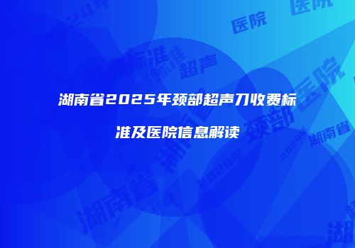 湖南省2025年颈部超声刀收费标准及医院信息解读