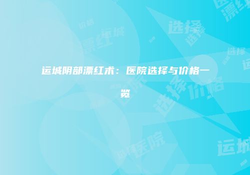 运城阴部漂红术：医院选择与价格一览