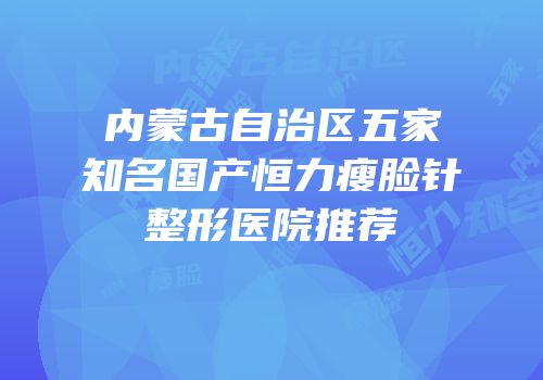 内蒙古自治区五家知名国产恒力瘦脸针整形医院推荐