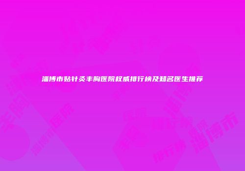 淄博市贴针灸丰胸医院权威排行榜及知名医生推荐