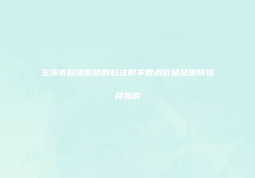 玉溪市自体脂肪颗粒注射丰唇术价格及医院选择指南