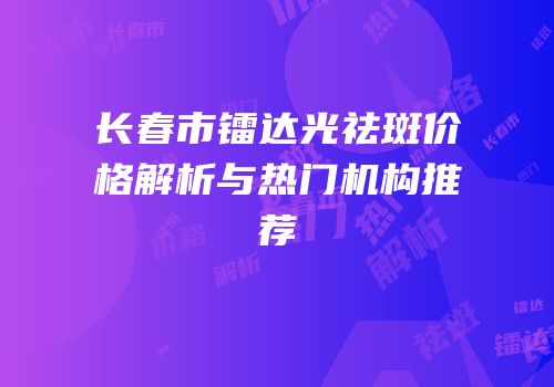 长春市镭达光祛斑价格解析与热门机构推荐
