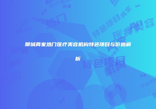 聊城两家热门医疗美容机构特色项目与价格解析