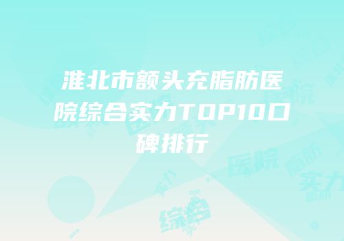 淮北市额头充脂肪医院综合实力TOP10口碑排行
