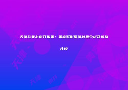 天津欧菲与南开悦美：美容整形医院特色分析及价格比较