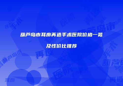 葫芦岛市耳廓再造手术医院价格一览及性价比推荐