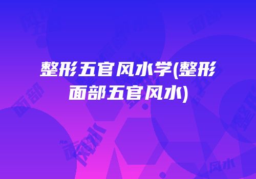 整形五官风水学(整形面部五官风水)