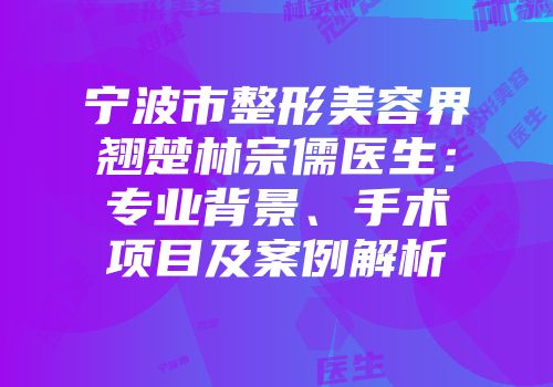 宁波市整形美容界翘楚林宗儒医生：专业背景、手术项目及案例解析