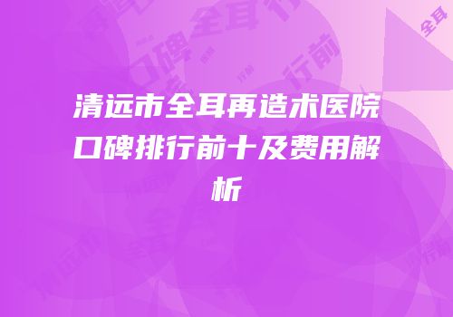 清远市全耳再造术医院口碑排行前十及费用解析