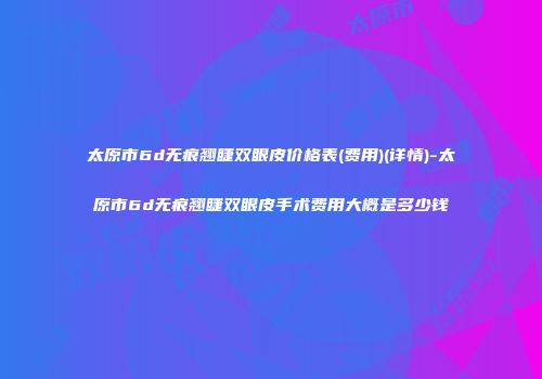太原市6d无痕翘睫双眼皮价格表(费用)(详情)-太原市6d无痕翘睫双眼皮手术费用大概是多少钱