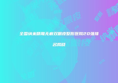 全国纳米精雕无痕双眼皮整形医院20强排名揭晓