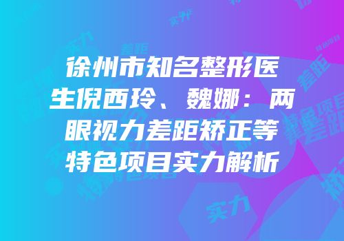 徐州市知名整形医生倪西玲、魏娜：两眼视力差距矫正等特色项目实力解析