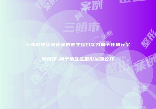 三明市去除遗传雀斑医生综合实力前十佳排行全新排序-柯于清医生整形案例公开