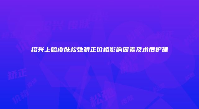 绍兴上睑皮肤松弛矫正价格影响因素及术后护理