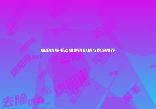 绵阳市腋毛去除整形价格与医院推荐
