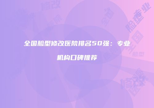 全国脸型修改医院排名50强：专业机构口碑推荐