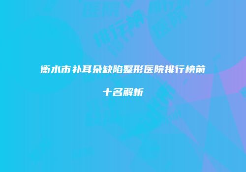 衡水市补耳朵缺陷整形医院排行榜前十名解析