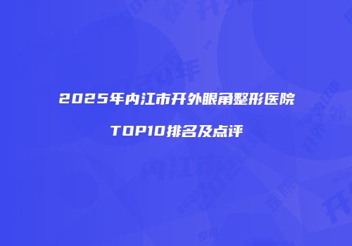 2025年内江市开外眼角整形医院TOP10排名及点评