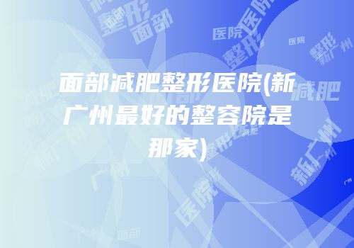 面部减肥整形医院(新广州最好的整容院是那家)