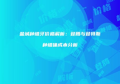 盐城种植牙价格解析：登腾与登特斯种植体成本分析