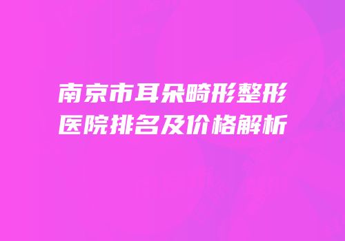 南京市耳朵畸形整形医院排名及价格解析