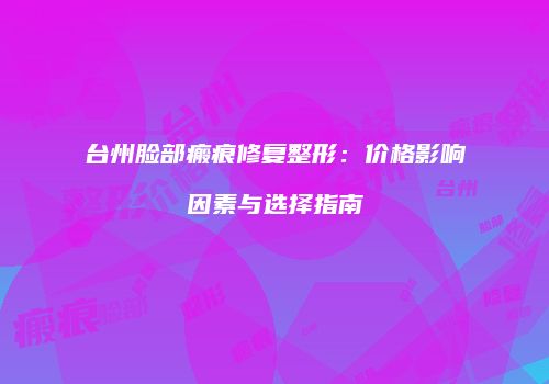 台州脸部瘢痕修复整形：价格影响因素与选择指南
