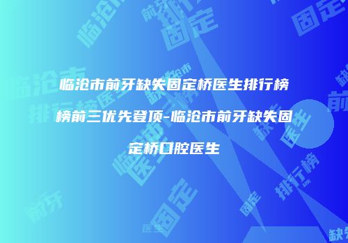 临沧市前牙缺失固定桥医生排行榜榜前三优先登顶-临沧市前牙缺失固定桥口腔医生
