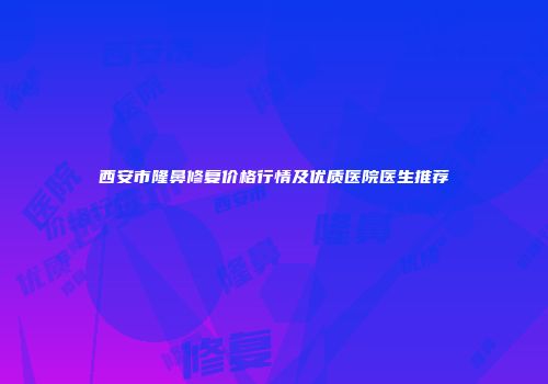 西安市隆鼻修复价格行情及优质医院医生推荐