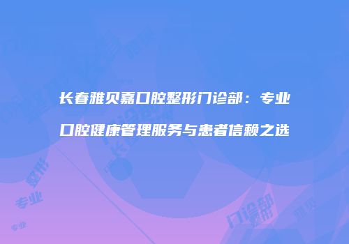 长春雅贝嘉口腔整形门诊部：专业口腔健康管理服务与患者信赖之选