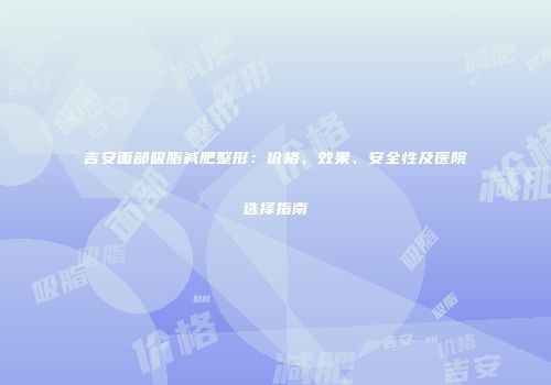 吉安面部吸脂减肥整形：价格、效果、安全性及医院选择指南