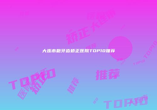 大连市龅牙齿矫正医院TOP10推荐