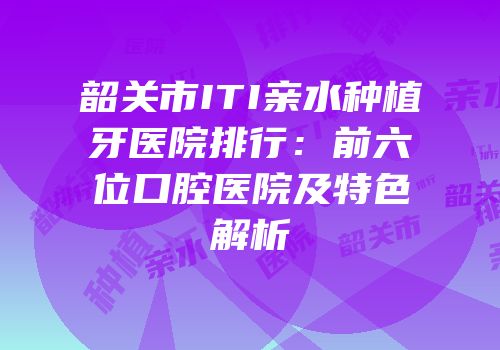 韶关市ITI亲水种植牙医院排行：前六位口腔医院及特色解析