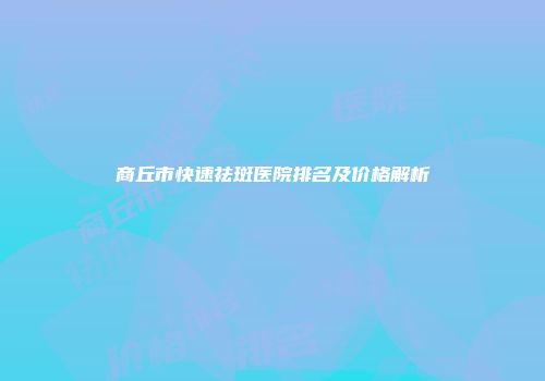 商丘市快速祛斑医院排名及价格解析