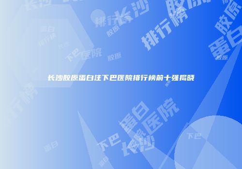 长沙胶原蛋白注下巴医院排行榜前十强揭晓