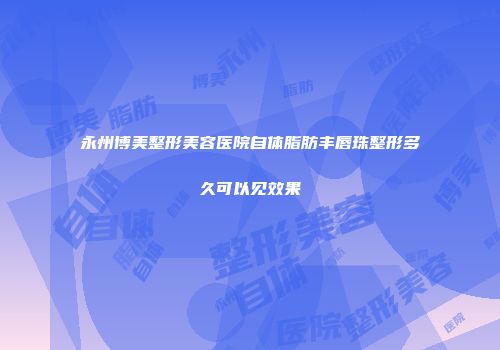 永州博美整形美容医院自体脂肪丰唇珠整形多久可以见效果