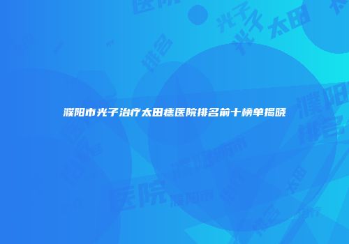 濮阳市光子治疗太田痣医院排名前十榜单揭晓