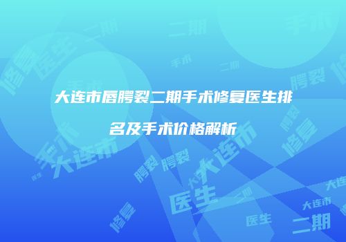 大连市唇腭裂二期手术修复医生排名及手术价格解析