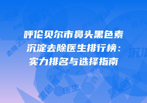呼伦贝尔市鼻头黑色素沉淀去除医生排行榜：实力排名与选择指南