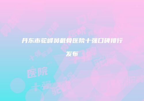 丹东市驼峰鼻截骨医院十强口碑排行发布
