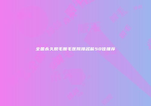 全国永久脱毛腋毛医院排名前50佳推荐