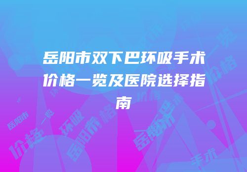 岳阳市双下巴环吸手术价格一览及医院选择指南
