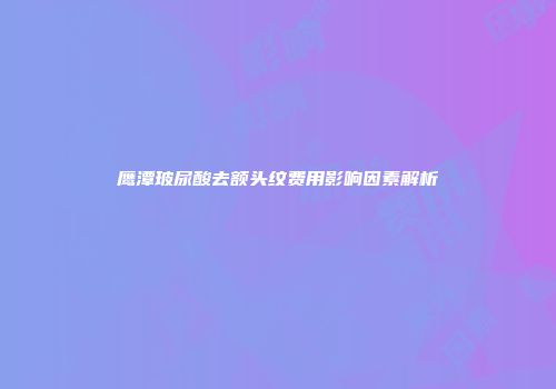 鹰潭玻尿酸去额头纹费用影响因素解析