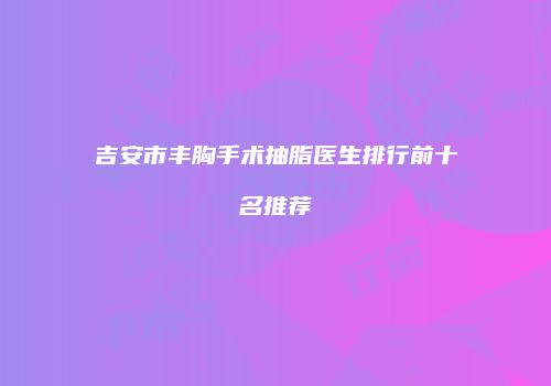 吉安市丰胸手术抽脂医生排行前十名推荐